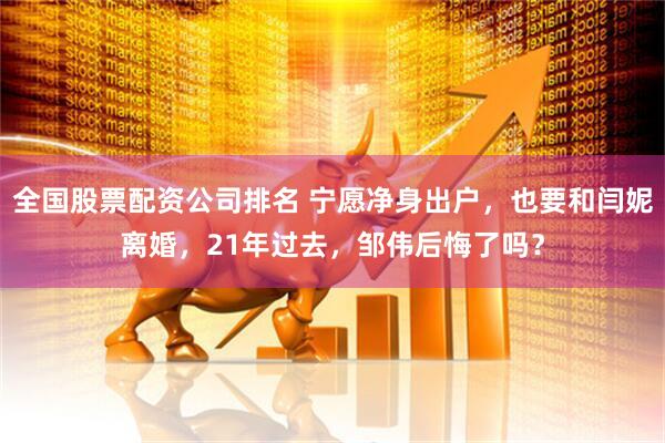 全国股票配资公司排名 宁愿净身出户，也要和闫妮离婚，21年过去，邹伟后悔了吗？
