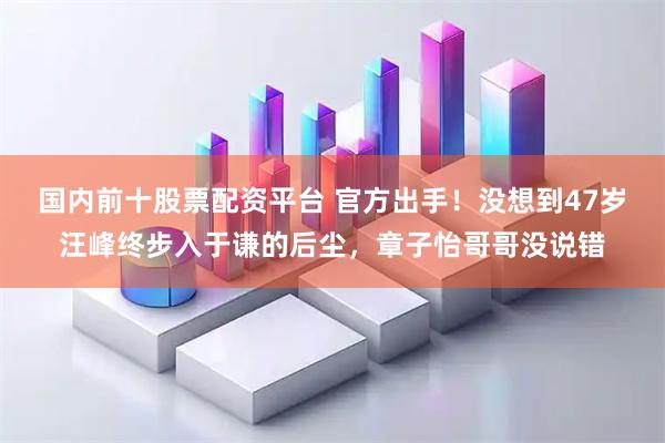 国内前十股票配资平台 官方出手！没想到47岁汪峰终步入于谦的后尘，章子怡哥哥没说错