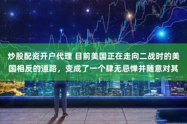 炒股配资开户代理 目前美国正在走向二战时的美国相反的道路，变成了一个肆无忌惮并随意对其
