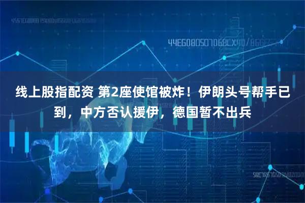 线上股指配资 第2座使馆被炸！伊朗头号帮手已到，中方否认援伊，德国暂不出兵