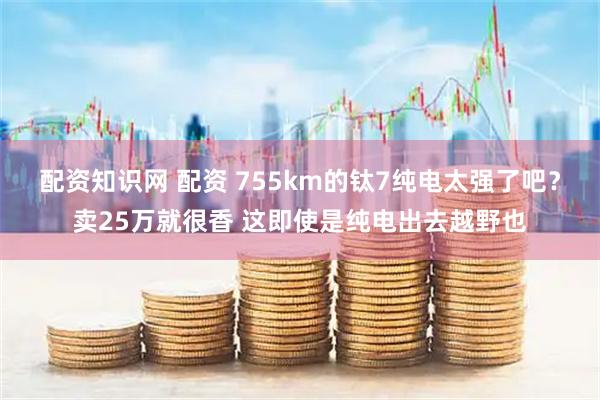 配资知识网 配资 755km的钛7纯电太强了吧？卖25万就很香 这即使是纯电出去越野也