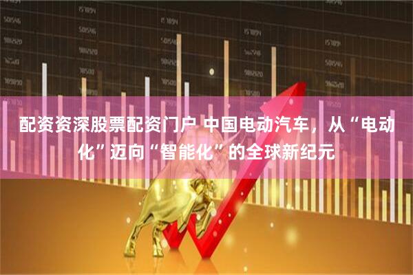 配资资深股票配资门户 中国电动汽车，从“电动化”迈向“智能化”的全球新纪元