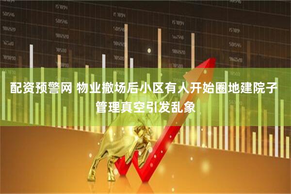 配资预警网 物业撤场后小区有人开始圈地建院子 管理真空引发乱象