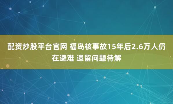 配资炒股平台官网 福岛核事故15年后2.6万人仍在避难 遗留问题待解