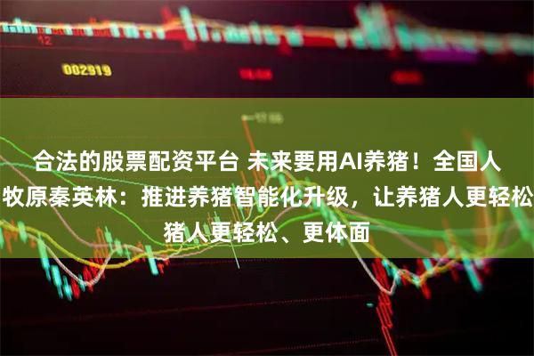 合法的股票配资平台 未来要用AI养猪！全国人大代表、牧原秦英林：推进养猪智能化升级，让养猪人更轻松、更体面