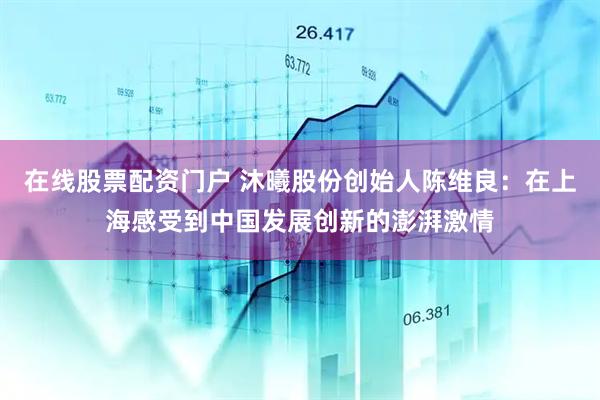 在线股票配资门户 沐曦股份创始人陈维良：在上海感受到中国发展创新的澎湃激情