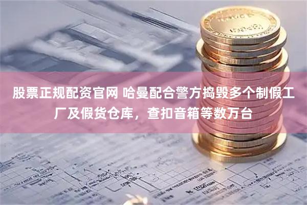 股票正规配资官网 哈曼配合警方捣毁多个制假工厂及假货仓库，查扣音箱等数万台