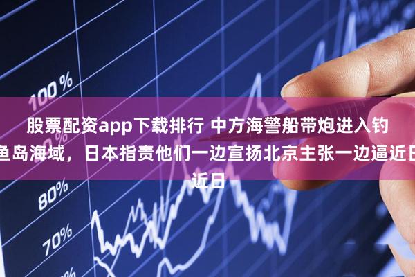 股票配资app下载排行 中方海警船带炮进入钓鱼岛海域，日本指责他们一边宣扬北京主张一边逼近日