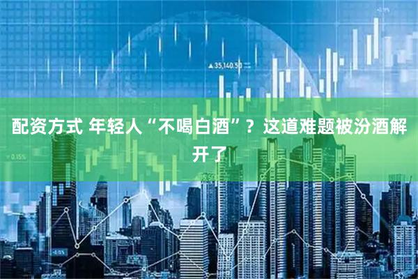 配资方式 年轻人“不喝白酒”？这道难题被汾酒解开了