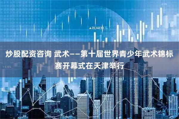 炒股配资咨询 武术——第十届世界青少年武术锦标赛开幕式在天津举行