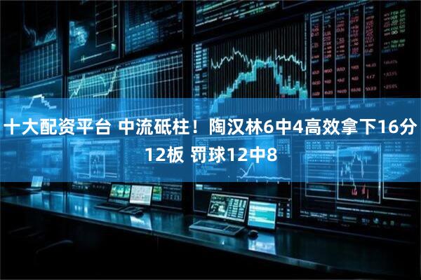 十大配资平台 中流砥柱！陶汉林6中4高效拿下16分12板 罚球12中8