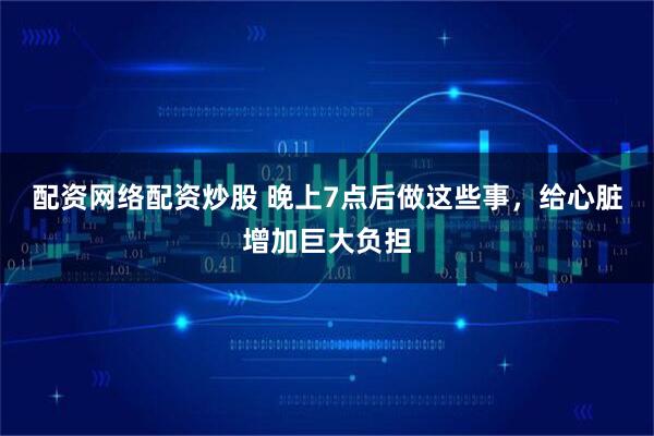 配资网络配资炒股 晚上7点后做这些事，给心脏增加巨大负担
