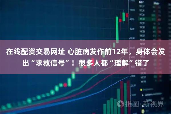 在线配资交易网址 心脏病发作前12年，身体会发出“求救信号”！很多人都“理解”错了