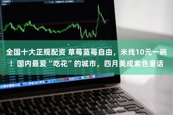 全国十大正规配资 草莓蓝莓自由，米线10元一碗！国内最爱“吃花”的城市，四月美成紫色童话