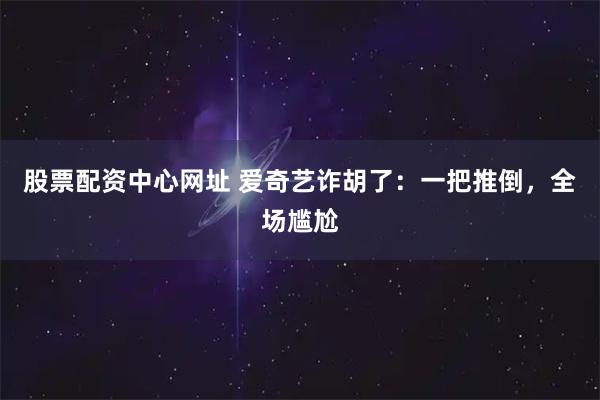 股票配资中心网址 爱奇艺诈胡了：一把推倒，全场尴尬