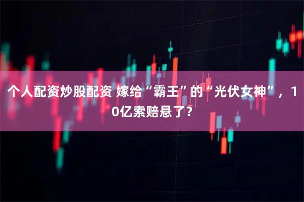 个人配资炒股配资 嫁给“霸王”的“光伏女神”，10亿索赔悬了？
