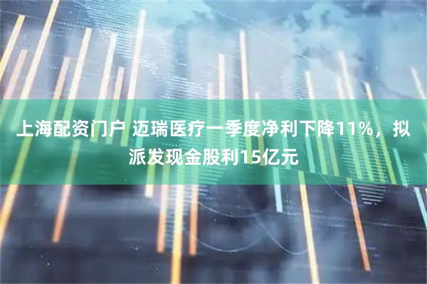 上海配资门户 迈瑞医疗一季度净利下降11%，拟派发现金股利15亿元