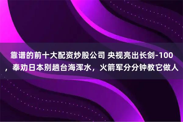 靠谱的前十大配资炒股公司 央视亮出长剑-100，奉劝日本别趟台海浑水，火箭军分分钟教它做人