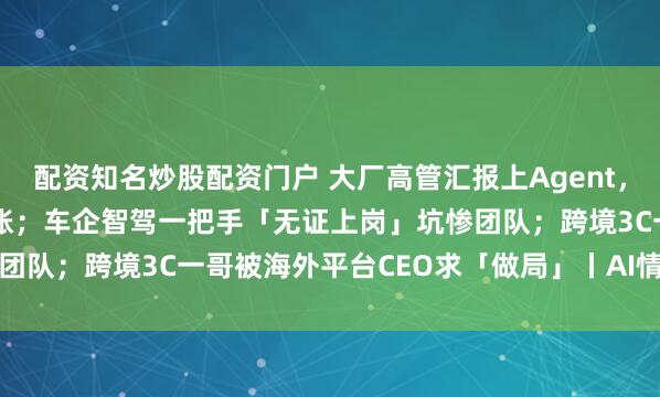 配资知名炒股配资门户 大厂高管汇报上Agent，Token烧到员工加班查账；车企智驾一把手「无证上岗」坑惨团队；跨境3C一哥被海外平台CEO求「做局」丨AI情报局VOL.7