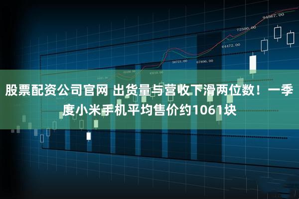 股票配资公司官网 出货量与营收下滑两位数！一季度小米手机平均售价约1061块