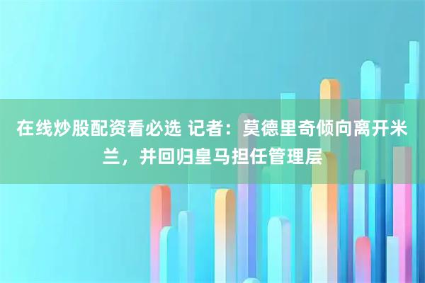 在线炒股配资看必选 记者：莫德里奇倾向离开米兰，并回归皇马担任管理层