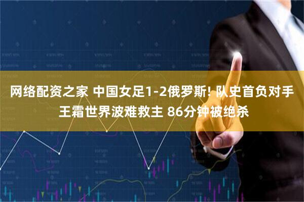 网络配资之家 中国女足1-2俄罗斯! 队史首负对手 王霜世界波难救主 86分钟被绝杀