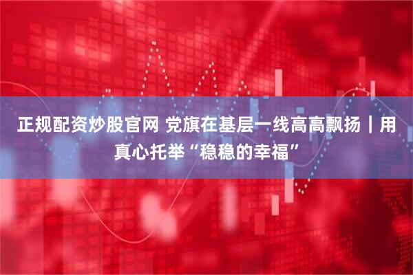 正规配资炒股官网 党旗在基层一线高高飘扬｜用真心托举“稳稳的幸福”