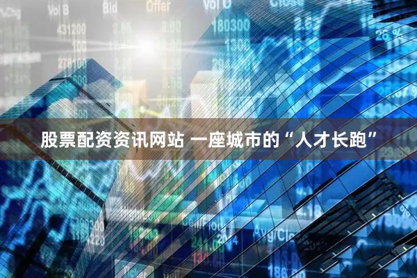 股票配资资讯网站 一座城市的“人才长跑”