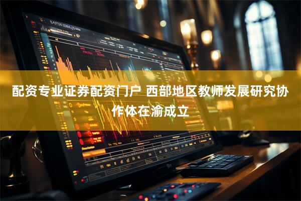 配资专业证券配资门户 西部地区教师发展研究协作体在渝成立