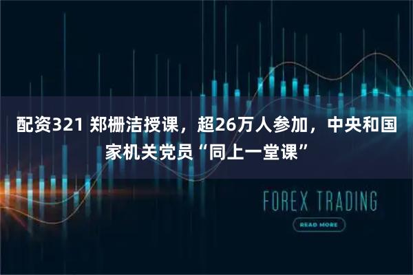 配资321 郑栅洁授课，超26万人参加，中央和国家机关党员“同上一堂课”