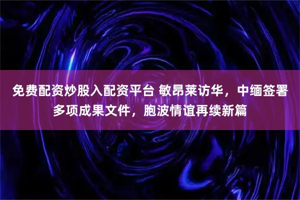 免费配资炒股入配资平台 敏昂莱访华，中缅签署多项成果文件，胞波情谊再续新篇