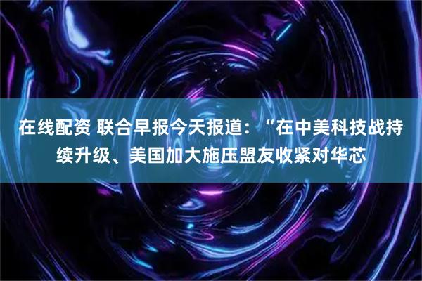 在线配资 联合早报今天报道：“在中美科技战持续升级、美国加大施压盟友收紧对华芯