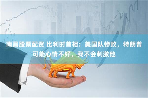 南昌股票配资 比利时首相:美国队惨败,特朗普可能心情不好,我不会刺激他