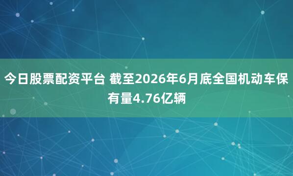 今日股票配资平台 截至2026年6月底全国机动车保有量4.76亿辆