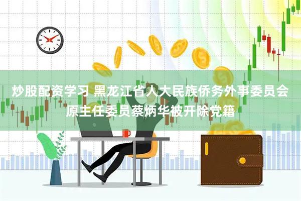 炒股配资学习 黑龙江省人大民族侨务外事委员会原主任委员蔡炳华被开除党籍